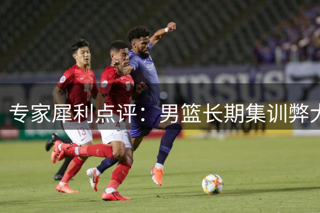 专家犀利点评：男篮长期集训弊大于利 备战模式亟待改革