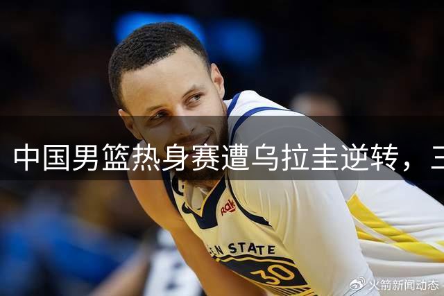 中国男篮热身赛遭乌拉圭逆转，三大症结暴露无遗