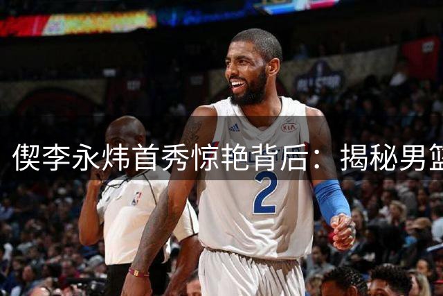 偰李永炜首秀惊艳背后：揭秘男篮更衣室的暖心传承