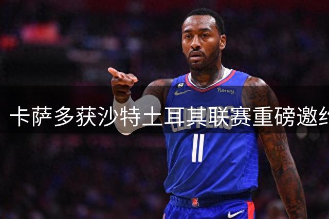 卡萨多获沙特土耳其联赛重磅邀约 将抉择未来去向
