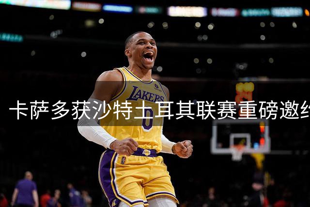 卡萨多获沙特土耳其联赛重磅邀约 将抉择未来去向