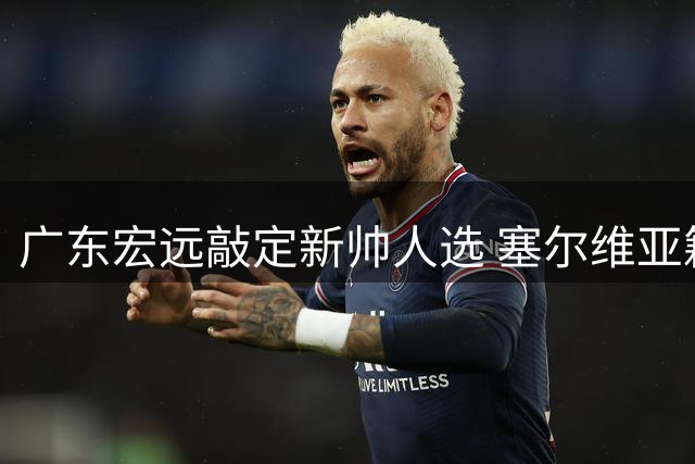 广东宏远敲定新帅人选 塞尔维亚籍教头明日赴任