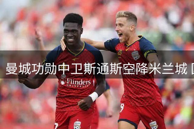 曼城功勋中卫斯通斯空降米兰城 国米防线迎重磅补强