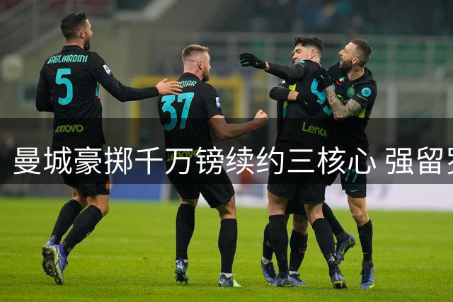 曼城豪掷千万镑续约三核心 强留罗德里同时构建未来防线
