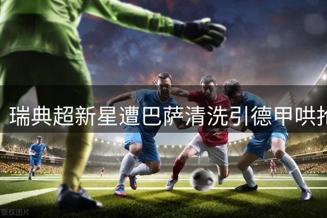 瑞典超新星遭巴萨清洗引德甲哄抢 转会费或飙涨六倍