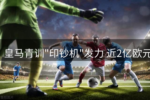 皇马青训"印钞机"发力 近2亿欧元进账彰显非凡价值