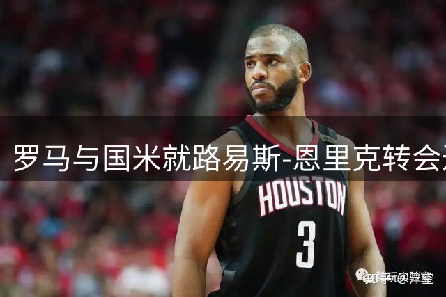 罗马与国米就路易斯-恩里克转会达成初步一致