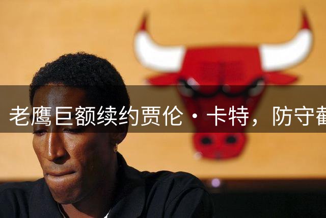 老鹰巨额续约贾伦·卡特，防守截锋薪资纪录刷新