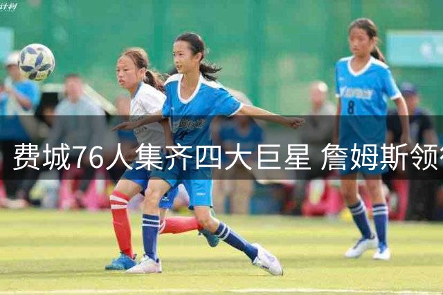 费城76人集齐四大巨星 詹姆斯领衔豪华阵容冲击总冠军