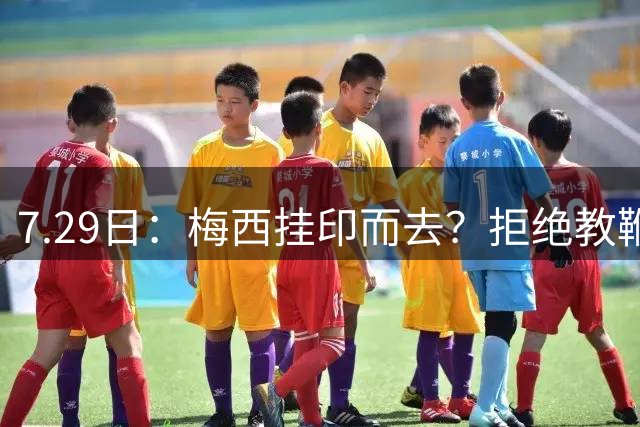 7.29日：梅西挂印而去？拒绝教鞭转手收割西甲球队，这盘棋他早就在诺坎普更衣室摆好了！谁能